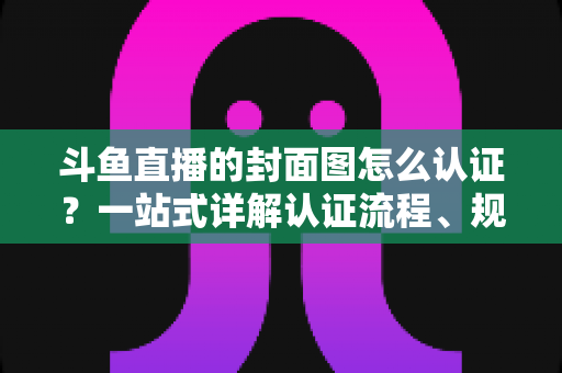 斗鱼直播的封面图怎么认证?一站式详解认证流程、规范要求与实用技巧 斗鱼直播的封面图怎么认证?一站式详解认证流程、规范要求与实用技巧