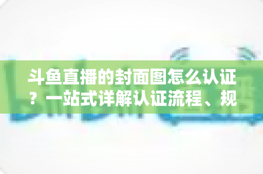 斗鱼直播的封面图怎么认证？一站式详解认证流程、规范要求与实用技巧