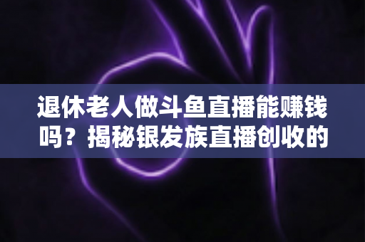 退休老人做斗鱼直播能赚钱吗？揭秘银发族直播创收的真实现状与实用指南