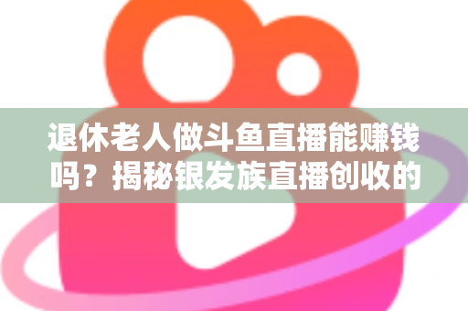 退休老人做斗鱼直播能赚钱吗？揭秘银发族直播创收的真实现状与实用指南
