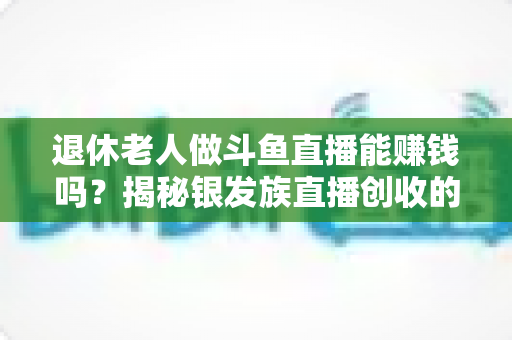 退休老人做斗鱼直播能赚钱吗？揭秘银发族直播创收的真实现状与实用指南