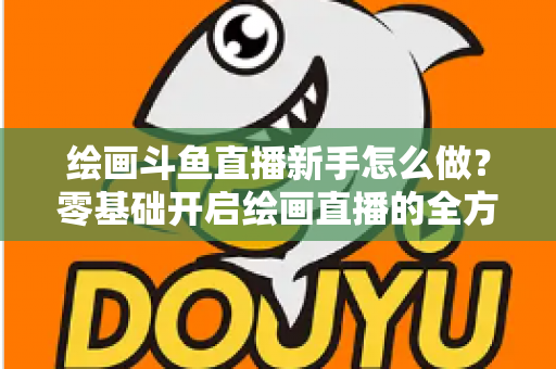 绘画斗鱼直播新手怎么做？零基础开启绘画直播的全方位实战指南