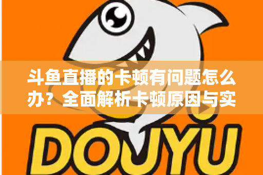 斗鱼直播的卡顿有问题怎么办？全面解析卡顿原因与实用解决方案，助你畅享流畅观影体验