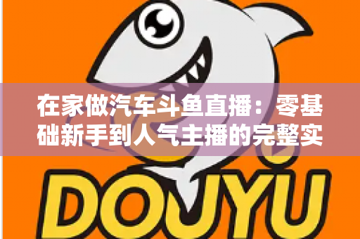 在家做汽车斗鱼直播：零基础新手到人气主播的完整实战指南
