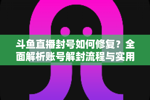 斗鱼直播封号如何修复？全面解析账号解封流程与实用技巧大全