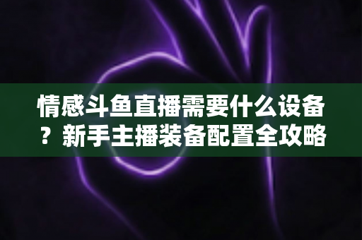 情感斗鱼直播需要什么设备？新手主播装备配置全攻略，帮你快速搭建高人气温馨直播间