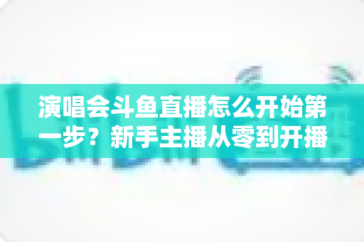 演唱会斗鱼直播怎么开始第一步?新手主播从零到开播的完整实战指南 演唱会斗鱼直播怎么开始第一步?新手主播从零到开播的完整实战指南