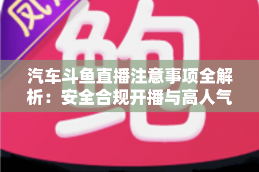 汽车斗鱼直播注意事项全解析：安全合规开播与高人气车载直播间打造指南