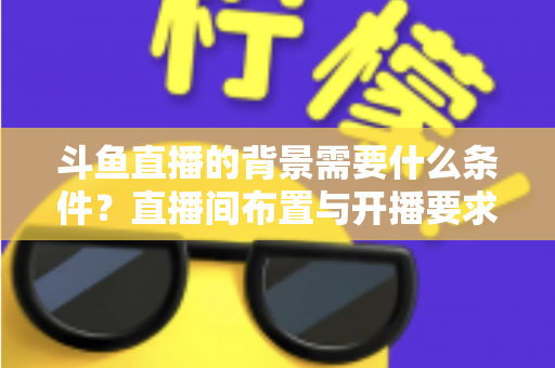 斗鱼直播的背景需要什么条件？直播间布置与开播要求全解析