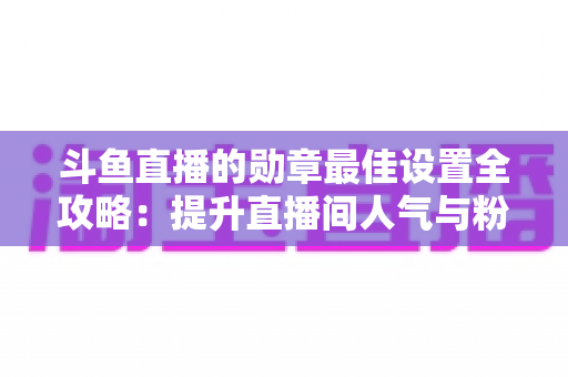 斗鱼直播的勋章最佳设置全攻略：提升直播间人气与粉丝粘性的必备指南