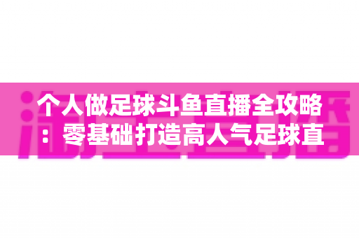 个人做足球斗鱼直播全攻略：零基础打造高人气足球直播间的实战秘籍