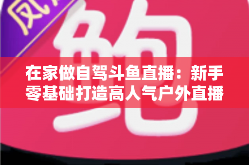 在家做自驾斗鱼直播：新手零基础打造高人气户外直播间的完整实战指南