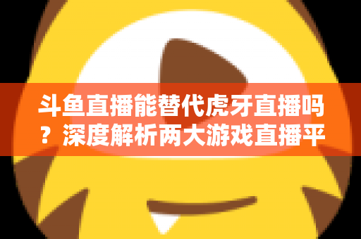 斗鱼直播能替代虎牙直播吗？深度解析两大游戏直播平台的竞争格局与未来走向