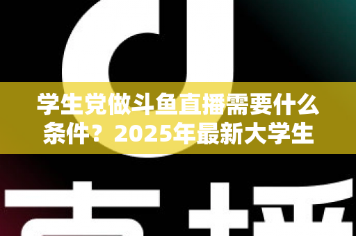 学生党做斗鱼直播需要什么条件？2025年最新大学生主播入门全攻略：硬件、认证、技能与时间管理一站式指南