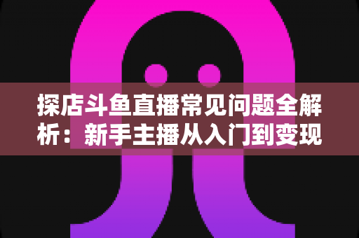 探店斗鱼直播常见问题全解析:新手主播从入门到变现的实战避坑指南 探店斗鱼直播常见问题全解析:新手主播从入门到变现的实战避坑指南