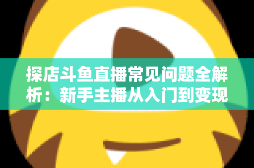 探店斗鱼直播常见问题全解析:新手主播从入门到变现的实战避坑指南 探店斗鱼直播常见问题全解析:新手主播从入门到变现的实战避坑指南