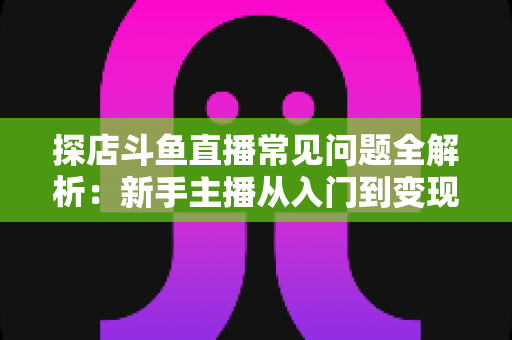 探店斗鱼直播常见问题全解析：新手主播从入门到变现的实战避坑指南