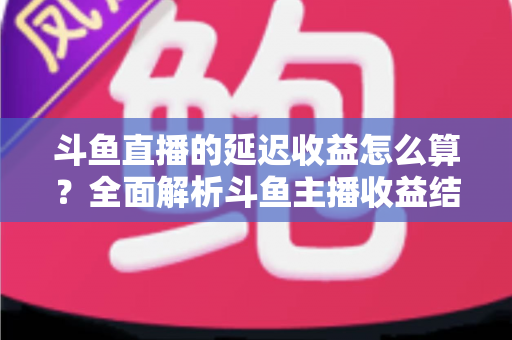 斗鱼直播的延迟收益怎么算？全面解析斗鱼主播收益结算规则、分成比例与提现流程