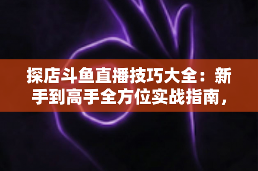 探店斗鱼直播技巧大全：新手到高手全方位实战指南，助你打造人气爆棚的探店直播间