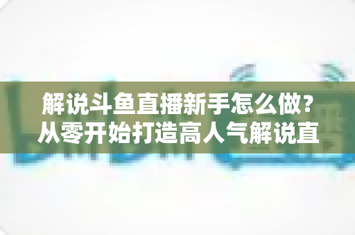解说斗鱼直播新手怎么做？从零开始打造高人气解说直播间的全方位实战指南