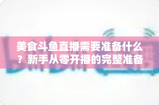 美食斗鱼直播需要准备什么？新手从零开播的完整准备清单与实操指南