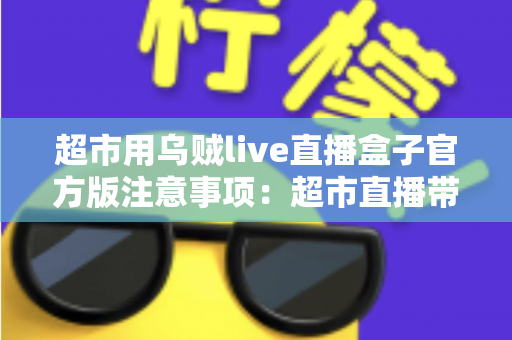 超市用乌贼live直播盒子官方版注意事项：超市直播带货安全合规运营全指南