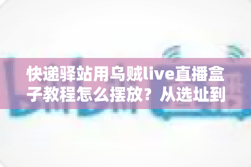 快递驿站用乌贼live直播盒子教程怎么摆放？从选址到调试的全流程摆放实战指南