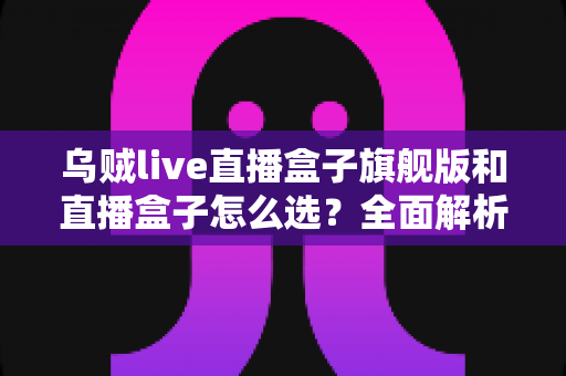 乌贼live直播盒子旗舰版和直播盒子怎么选?全面解析两大版本的差异与最佳选购方案 乌贼live直播盒子旗舰版和直播盒子怎么选?全面解析两大版本的差异与最佳选购方案