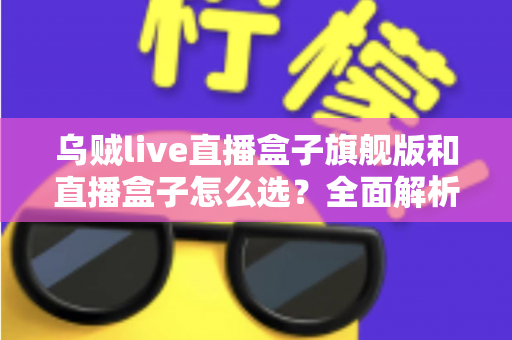 乌贼live直播盒子旗舰版和直播盒子怎么选？全面解析两大版本的差异与最佳选购方案