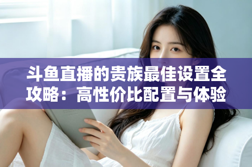 斗鱼直播的贵族最佳设置全攻略：高性价比配置与体验优化完整指南