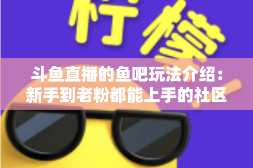斗鱼直播的鱼吧玩法介绍：新手到老粉都能上手的社区互动全攻略