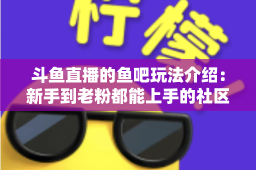 斗鱼直播的鱼吧玩法介绍：新手到老粉都能上手的社区互动全攻略