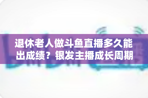 退休老人做斗鱼直播多久能出成绩?银发主播成长周期与提速攻略全解析 退休老人做斗鱼直播多久能出成绩?银发主播成长周期与提速攻略全解析