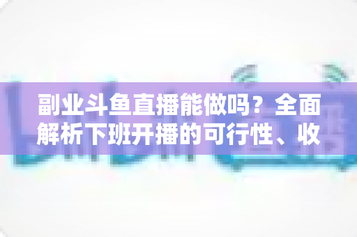 副业斗鱼直播能做吗？全面解析下班开播的可行性、收益模式与实用避坑指南