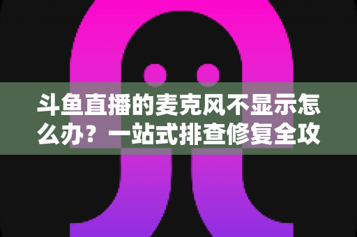 斗鱼直播的麦克风不显示怎么办？一站式排查修复全攻略，让您的直播声音快速恢复正常