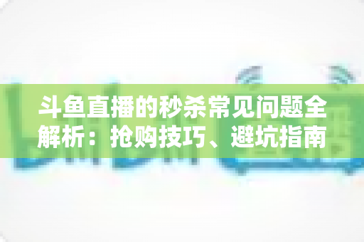 斗鱼直播的秒杀常见问题全解析：抢购技巧、避坑指南与高频疑问一站式解答
