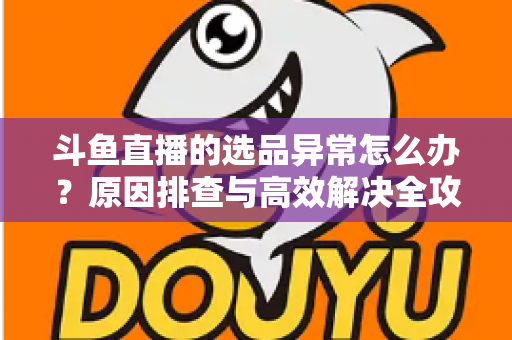 斗鱼直播的选品异常怎么办?原因排查与高效解决全攻略 斗鱼直播的选品异常怎么办?原因排查与高效解决全攻略
