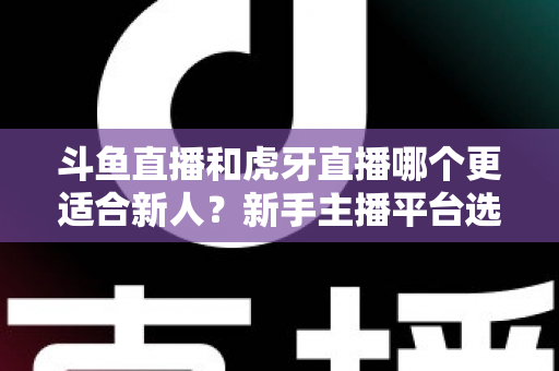 斗鱼直播和虎牙直播哪个更适合新人？新手主播平台选择深度解析与避坑指南