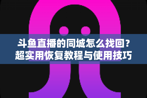 斗鱼直播的同城怎么找回？超实用恢复教程与使用技巧全解析