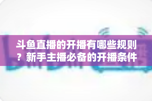 斗鱼直播的开播有哪些规则？新手主播必备的开播条件与合规指南全解析