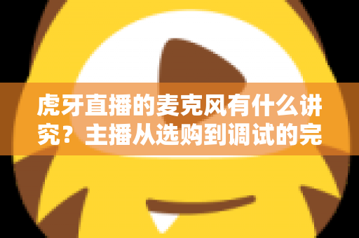虎牙直播的麦克风有什么讲究？主播从选购到调试的完整指南