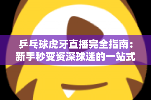 乒乓球虎牙直播完全指南:新手秒变资深球迷的一站式观赛宝典 乒乓球虎牙直播完全指南:新手秒变资深球迷的一站式观赛宝典