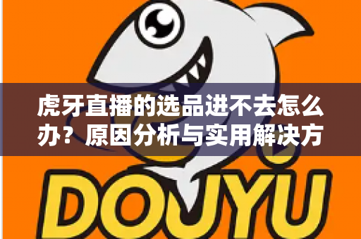虎牙直播的选品进不去怎么办？原因分析与实用解决方法全指南