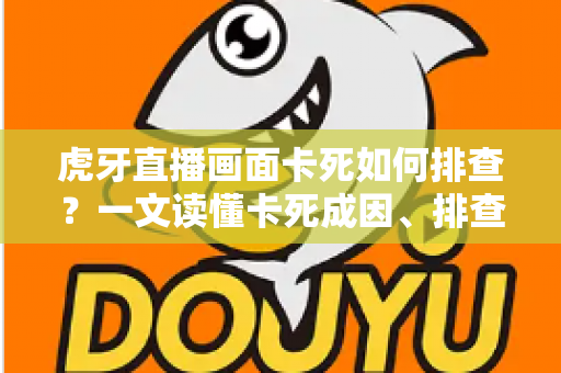 虎牙直播画面卡死如何排查？一文读懂卡死成因、排查步骤与预防技巧