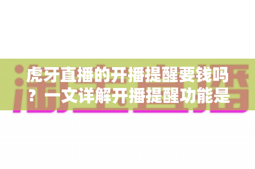 虎牙直播的开播提醒要钱吗？一文详解开播提醒功能是否免费及设置全攻略