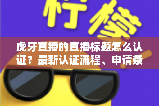 虎牙直播的直播标题怎么认证?最新认证流程、申请条件与实用技巧全解析 虎牙直播的直播标题怎么认证?最新认证流程、申请条件与实用技巧全解析