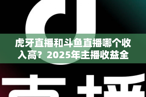 虎牙直播和斗鱼直播哪个收入高？2025年主播收益全面对比与平台选择指南