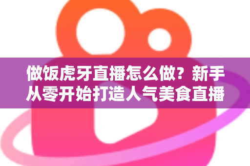 做饭虎牙直播怎么做？新手从零开始打造人气美食直播间的全流程实战指南