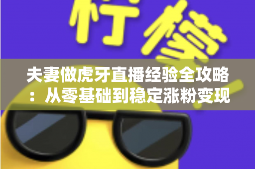 夫妻做虎牙直播经验全攻略：从零基础到稳定涨粉变现的实战心得分享