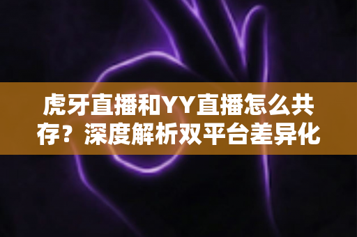虎牙直播和YY直播怎么共存？深度解析双平台差异化发展与共赢策略